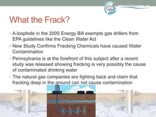 What the Frack?
• A loophole in the 2005 Energy Bill exempts gas drillers from
EPA guidelines like the Clean Water Act
• New Study Confirms Fracking Chemicals have caused Water
Contamination
• Pennsylvania is at the forefront of this subject after a recent
study was released showing fracking is very possibly the cause
of contaminated drinking water
• The natural gas companies are fighting back and claim that
fracking deep in the ground can not cause contamination
 