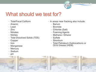 What should we test for?
• Total/Fecal Coliform
• Arsenic
• Lead
• Zinc
• Nitrates
• Nitrites
• Total Dissolved Solids (TDS)
• Copper
• Iron
• Manganese
• Mercury
• Sodium
• pH
• In areas near fracking also include:
• Barium
• Bromide
• Chloride (Salt)
• Foaming Agents
• Methane / Ethane
• Sulfate
• Strontium
• Total Petroleum Hydrocarbons or
Oil & Grease (HEM)
 