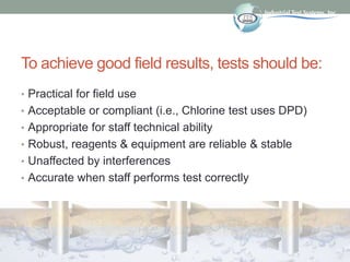 To achieve good field results, tests should be:
• Practical for field use
• Acceptable or compliant (i.e., Chlorine test uses DPD)
• Appropriate for staff technical ability
• Robust, reagents & equipment are reliable & stable
• Unaffected by interferences
• Accurate when staff performs test correctly
 