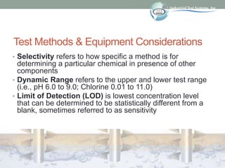 Test Methods & Equipment Considerations
• Selectivity refers to how specific a method is for
determining a particular chemical in presence of other
components
• Dynamic Range refers to the upper and lower test range
(i.e., pH 6.0 to 9.0; Chlorine 0.01 to 11.0)
• Limit of Detection (LOD) is lowest concentration level
that can be determined to be statistically different from a
blank, sometimes referred to as sensitivity
 