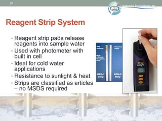 20
Reagent Strip System
• Reagent strip pads release
reagents into sample water
• Used with photometer with
built in cell
...