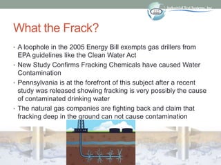What the Frack?
• A loophole in the 2005 Energy Bill exempts gas drillers from
EPA guidelines like the Clean Water Act
• N...