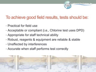 To achieve good field results, tests should be:
• Practical for field use
• Acceptable or compliant (i.e., Chlorine test u...