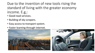 Due to the invention of new tools rising the
standard of living with the greater economy
income. E.g,:
• Good road services.
• Building of sky scrapers.
• Easy access to transport system.
• Faster learning through internet.
•
 