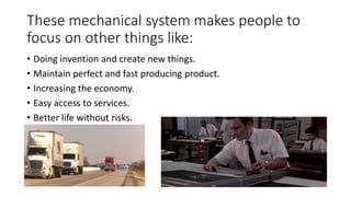 These mechanical system makes people to
focus on other things like:
• Doing invention and create new things.
• Maintain perfect and fast producing product.
• Increasing the economy.
• Easy access to services.
• Better life without risks.
•
 