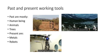Past and present working tools
• Past are mostly:
• Human being
• Animals
• Trees
• Present are:
• Metals
• Robots
 