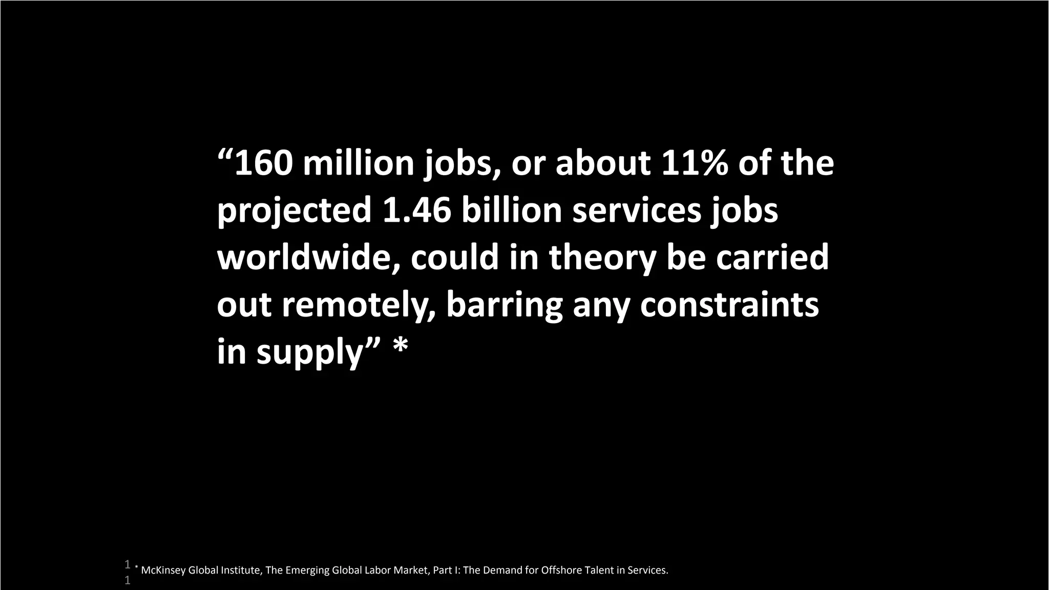 1
1
“160 million jobs, or about 11% of the
projected 1.46 billion services jobs
worldwide, could in theory be carried
out remotely, barring any constraints
in supply” *
* McKinsey Global Institute, The Emerging Global Labor Market, Part I: The Demand for Offshore Talent in Services.
 