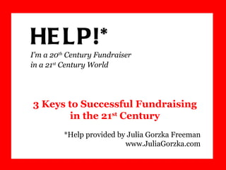 HELP!*  I’m a 20 th  Century Fundraiser  in a 21 st  Century World *Help provided by Julia Gorzka Freeman www.JuliaGorzka.com 3 Keys to Successful Fundraising  in the 21 st  Century 