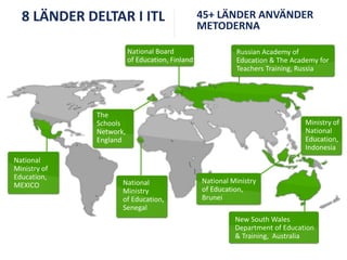 8 LÄNDER DELTAR I ITL
National Board
of Education, Finland

45+ LÄNDER ANVÄNDER
METODERNA
Russian Academy of
Education & The Academy for
Teachers Training, Russia

The
Schools
Network,
England
National
Ministry of
Education,
MEXICO

National
Ministry
of Education,
Senegal

Ministry of
National
Education,
Indonesia

National Ministry
of Education,
Brunei

New South Wales
Department of Education
& Training, Australia

 