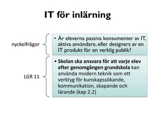 IT för inlärning
nyckelfrågor

LGR 11

• Är eleverna passiva konsumenter av IT,
aktiva användare, eller designers av en
IT produkt för en verklig publik?
• Skolan ska ansvara för att varje elev
efter genomgången grundskola kan
använda modern teknik som ett
verktyg för kunskapssökande,
kommunikation, skapande och
lärande (kap 2.2)

 
