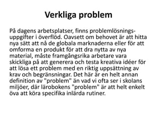 Verkliga problem
På dagens arbetsplatser, finns problemlösningsuppgifter i överflöd. Oavsett om behovet är att hitta
nya sätt att nå de globala marknaderna eller för att
omforma en produkt för att dra nytta av nya
material, måste framgångsrika arbetare vara
skickliga på att generera och testa kreativa idéer för
att lösa ett problem med en riktig uppsättning av
krav och begränsningar. Det här är en helt annan
definition av "problem" än vad vi ofta ser i skolans
miljöer, där lärobokens "problem" är att helt enkelt
öva att köra specifika inlärda rutiner.

 