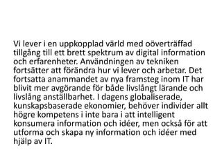 Vi lever i en uppkopplad värld med oöverträffad
tillgång till ett brett spektrum av digital information
och erfarenheter. Användningen av tekniken
fortsätter att förändra hur vi lever och arbetar. Det
fortsatta anammandet av nya framsteg inom IT har
blivit mer avgörande för både livslångt lärande och
livslång anställbarhet. I dagens globaliserade,
kunskapsbaserade ekonomier, behöver individer allt
högre kompetens i inte bara i att intelligent
konsumera information och idéer, men också för att
utforma och skapa ny information och idéer med
hjälp av IT.

 
