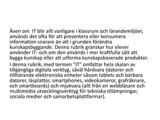 Även om IT blir allt vanligare i klassrum och lärandemiljöer,
används det ofta för att presentera eller konsumera
information snarare än att i grunden förändra
kunskapsbyggande. Denna rubrik granskar hur elever
använder IT- och om den används i mer kraftfulla sätt att
bygga kunskap eller att utforma kunskapsbaserade produkter.
I denna rubrik, med termen "IT" omfattar hela skalan av
tillgängliga digitala verktyg, såväl hårdvara (datorer och
tillhörande elektroniska enheter såsom tablets och bärbara
datorer, läsplattor, smartphones, videokameror, grafräknare,
och smartboards) och mjukvara (allt från en webbläsare och
multimedia utvecklingsverktyg för tekniska tillämpningar,
sociala medier och samarbetsplattformar).

 