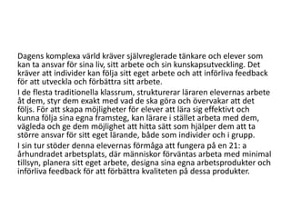 Dagens komplexa värld kräver självreglerade tänkare och elever som
kan ta ansvar för sina liv, sitt arbete och sin kunskapsutveckling. Det
kräver att individer kan följa sitt eget arbete och att införliva feedback
för att utveckla och förbättra sitt arbete.
I de flesta traditionella klassrum, strukturerar läraren elevernas arbete
åt dem, styr dem exakt med vad de ska göra och övervakar att det
följs. För att skapa möjligheter för elever att lära sig effektivt och
kunna följa sina egna framsteg, kan lärare i stället arbeta med dem,
vägleda och ge dem möjlighet att hitta sätt som hjälper dem att ta
större ansvar för sitt eget lärande, både som individer och i grupp.
I sin tur stöder denna elevernas förmåga att fungera på en 21: a
århundradet arbetsplats, där människor förväntas arbeta med minimal
tillsyn, planera sitt eget arbete, designa sina egna arbetsprodukter och
införliva feedback för att förbättra kvaliteten på dessa produkter.

 