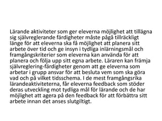 Lärande aktiviteter som ger eleverna möjlighet att tillägna
sig självreglerande färdigheter måste pågå tillräckligt
länge för att eleverna ska få möjlighet att planera sitt
arbete över tid och ge insyn i tydliga inlärningsmål och
framgångskriterier som eleverna kan använda för att
planera och följa upp sitt egna arbete. Läraren kan främja
självreglering-färdigheter genom att ge eleverna som
arbetar i grupp ansvar för att besluta vem som ska göra
vad och på vilket tidsschema. I de mest framgångsrika
lärandeaktiviteterna, får eleverna feedback som stöder
deras utveckling mot tydliga mål för lärande och de har
möjlighet att agera på den feedback för att förbättra sitt
arbete innan det anses slutgiltigt.

 