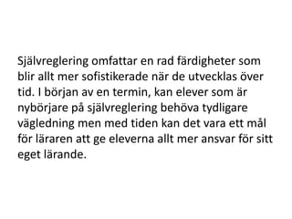 Självreglering omfattar en rad färdigheter som
blir allt mer sofistikerade när de utvecklas över
tid. I början av en termin, kan elever som är
nybörjare på självreglering behöva tydligare
vägledning men med tiden kan det vara ett mål
för läraren att ge eleverna allt mer ansvar för sitt
eget lärande.

 