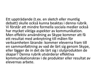 Ett uppträdande (t.ex. en sketch eller muntlig
debatt) skulle också kunna beaktas i denna rubrik.
Vi förstår att mindre formella sociala medier också
har mycket viktiga aspekter av kommunikation.
Men effektiv användning av Skype kommer att få
ett resultat med anknytning till målen för
verksamheten lärande: kommer eleverna fram till
en sammanfattning av vad de lärt sig genom Skype,
eller lägger de in det de lärt sig i slutprodukten de
skapar? Denna rubrik utvärderar effektiva
kommunikationskrav i de produkter eller resultat av
elevernas arbete.

 