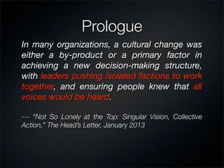 Prologue
In many organizations, a cultural change was
either a by-product or a primary factor in
achieving a new decision-making structure,
with leaders pushing isolated factions to work
together, and ensuring people knew that all
voices would be heard.

--- “Not So Lonely at the Top: Singular Vision, Collective
Action,” The Head’s Letter, January 2013
 