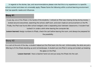 In regards to the stories, tips, and recommendations please note that this is my experience in a speciﬁc

school context and does not universally apply. Please frame the following within a school learning environment
that has speciﬁc needs and inﬂuences.

Story #1
It was day one of the iPads in the hands of the students. I noticed an iPad was missing during during recess. I
looked around everywhere, searching the school, staﬀ room, and even made an announcement on the PA.
Finally, the iPad was found after school wedged under a separating door between classrooms. A student had
tucked it in under a shirt when leaving the computer lab.
Lesson learned: Assign numbers to iPads, check the cart before leaving the room, and always be prepared for
the possibility.

Story #2
In a rush at the end of the day, a student helped put the iPad back into the cart. Unfortunately, the slots are just a
little big to ﬁt the iPads standing up and not landscape. A student put one iPad in wrong and ended up breaking
the glass on the iPad.
Lesson learned: Have a teacher hand out and put away the iPads into the cart.

10

 