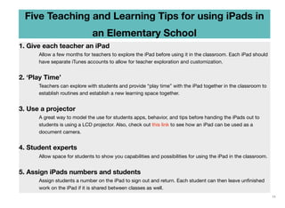 Five Teaching and Learning Tips for using iPads in
an Elementary School
1. Give each teacher an iPad
Allow a few months for teachers to explore the iPad before using it in the classroom. Each iPad should
have separate iTunes accounts to allow for teacher exploration and customization.

2. ‘Play Time’
Teachers can explore with students and provide “play time” with the iPad together in the classroom to
establish routines and establish a new learning space together.

3. Use a projector
A great way to model the use for students apps, behavior, and tips before handing the iPads out to
students is using a LCD projector. Also, check out this link to see how an iPad can be used as a
document camera.

4. Student experts
	

	

Allow space for students to show you capabilities and possibilities for using the iPad in the classroom.

5. Assign iPads numbers and students
Assign students a number on the iPad to sign out and return. Each student can then leave unﬁnished
work on the iPad if it is shared between classes as well.
11

 