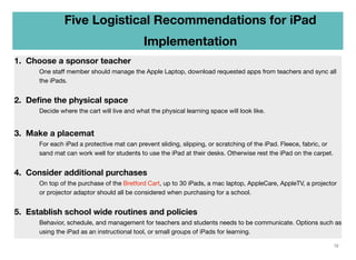 Five Logistical Recommendations for iPad
Implementation
1. Choose a sponsor teacher
One staﬀ member should manage the Apple Laptop, download requested apps from teachers and sync all
the iPads.

2. Deﬁne the physical space
	

	

Decide where the cart will live and what the physical learning space will look like.

3. Make a placemat
For each iPad a protective mat can prevent sliding, slipping, or scratching of the iPad. Fleece, fabric, or
sand mat can work well for students to use the iPad at their desks. Otherwise rest the iPad on the carpet.

4. Consider additional purchases
On top of the purchase of the Bretford Cart, up to 30 iPads, a mac laptop, AppleCare, AppleTV, a projector
or projector adaptor should all be considered when purchasing for a school.

5. Establish school wide routines and policies
Behavior, schedule, and management for teachers and students needs to be communicate. Options such as
using the iPad as an instructional tool, or small groups of iPads for learning.
12

 