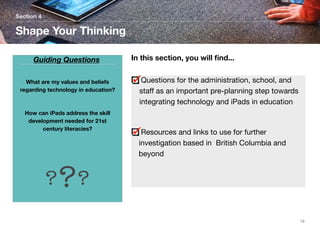 Section 4

Shape Your Thinking
Guiding Questions
What are my values and beliefs
regarding technology in education?

How can iPads address the skill
development needed for 21st
century literacies?

In this section, you will ﬁnd...
Questions for the administration, school, and
staﬀ as an important pre-planning step towards
integrating technology and iPads in education

Resources and links to use for further
investigation based in British Columbia and
beyond

???
13

 