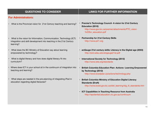 QUESTIONS TO CONSIDER

LINKS FOR FURTHER INFORMATION

For Administrators:
•

What is the Provincial vision for 21st Century teaching and learning?

• Premier’s Technology Council- A vision for 21st Century
Education (2010)
http://www.gov.bc.ca/premier/attachments/PTC_vision
%20for_education.pdf

•

What is the vision for Information, Communication, Technology (ICT)
integration and skill development into teaching in the 21st Century
learning?

• Partnership for 21st Century Skills
http://www.p21.org

•

What does the BC Ministry of Education say about learning
empowered by technology?

• enGauge 21st century skills: Literacy in the Digital age (2003)
http://pict.sdsu.edu/engauge21st.pdf

•

What is digital literacy and how does digital literacy ﬁt into
curriculum?

• International Society for Technology (2012)
http://www.iste.org/standards

• Where does ICT in your school sit in the continuum of integration into
teaching and learning?

• British Columbia Education Plan- Actions- Learning Empowered
by Technology (2012)
http://www.bcedplan.ca/actions/technology.php

•

• British Columbia Ministry of Education Digital Literacy
Standards (Draft)
http://www.bced.gov.bc.ca/dist_learning/dig_lit_standards.htm

What steps are needed in the pre-planning of integrating iPad in
education regarding digital literacies?

• ICT Capabilities in Teaching Resource from Australia
http://epotential.education.vic.gov.au/continuum

14

 