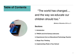 Table of Contents
	 “The world has changed....
and the way we educate our
children should too.”
	

	

	

	

	

	

	

(Ministry of Education, 2011a, p. 1)

Sections
1. Introduction
2. TPACK and 21st Century Literacies
3. Experiences from an Educational Technology Teacher
4. Shape Your Thinking
5. Implementing iPads in Your School

2

 