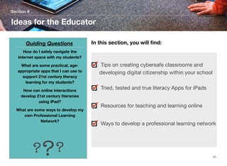 Section 6

Ideas for the Educator
Guiding Questions

In this section, you will ﬁnd:

How do I safely navigate the
Internet space with my students?
What are some practical, ageappropriate apps that I can use to
support 21st century literacy
learning for my students?
How can online interactions
develop 21st century literacies
using iPad?
What are some ways to develop my
own Professional Learning
Network?

?? ?

Tips on creating cybersafe classrooms and
developing digital citizenship within your school
Tried, tested and true literacy Apps for iPads
Resources for teaching and learning online
Ways to develop a professional learning network

20

 