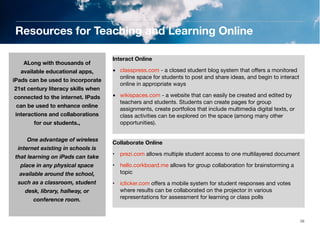 Resources for Teaching and Learning Online
ALong with thousands of
available educational apps,
iPads can be used to incorporate
21st century literacy skills when
connected to the internet. IPads
can be used to enhance online
interactions and collaborations
for our students.,
	

One advantage of wireless
internet existing in schools is

that learning on iPads can take
place in any physical space
available around the school,
such as a classroom, student
desk, library, hallway, or
conference room.

Interact Online
• classpress.com - a closed student blog system that oﬀers a monitored
online space for students to post and share ideas, and begin to interact
online in appropriate ways
• wikispaces.com - a website that can easily be created and edited by
teachers and students. Students can create pages for group
assignments, create portfolios that include multimedia digital texts, or
class activities can be explored on the space (among many other
opportunities).
Collaborate Online
• prezi.com allows multiple student access to one multilayered document
• hello.corkboard.me allows for group collaboration for brainstorming a
topic
• iclicker.com oﬀers a mobile system for student responses and votes
where results can be collaborated on the projector in various
representations for assessment for learning or class polls

26

 