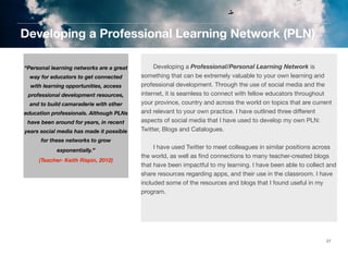 Developing a Professional Learning Network (PLN)
	

	
“Personal learning networks are a great
way for educators to get connected
with learning opportunities, access
professional development resources,
and to build camaraderie with other
education professionals. Although PLNs
have been around for years, in recent
years social media has made it possible
for these networks to grow
exponentially.”	

	

(Teacher- Keith Rispin, 2012)

	

	
Developing a Professional/Personal Learning Network is
	
something that can be extremely valuable to your own learning and
professional development. Through the use of social media and the
internet, it is seamless to connect with fellow educators throughout
your province, country and across the world on topics that are current
and relevant to your own practice. I have outlined three diﬀerent
aspects of social media that I have used to develop my own PLN:
Twitter, Blogs and Catalogues.
	
I have used Twitter to meet colleagues in similar positions across
the world, as well as ﬁnd connections to many teacher-created blogs
that have been impactful to my learning. I have been able to collect and
share resources regarding apps, and their use in the classroom. I have
included some of the resources and blogs that I found useful in my
program.

27

 