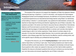 Section 1

Introduction
RESEARCH THAT FRAMES
THIS RESOURCE
Research shows that integrating
digital technology into teacher
practice can:
• positively impact student
engagement and
motivation
• improve conﬁdence
levels
• improve attitudes toward
own learning
• decrease absenteeism

	

The purpose of this resource is to support the integration of iPads into classroom literacy

teaching and learning. In Sections 1, 2 and 3 in this book, I will introduce the Technological
Pedagogical Content and Knowledge framework, the deﬁnition of 21st century literacies, and
my personal experiences as an educational technology teacher using iPads in an elementary
school setting. In Section 4, I provide speciﬁc, key questions for administrators, schools and
teachers to help shape the thinking and direction regarding the use of iPads in education. The
questions provided in this section are linked to resources that are collected from International,
National, and Provincial levels to provide further support for your investigation. In Section 5, I
identify the learning stages of implementing iPads in a school, and I provide a few teachercreated blogs to refer to for further experience. Finally, Section 6 contains ideas for the
educator. It is here that I talk about digital literacies, how to promote cyber-safety with your
students, a list of literacy apps that I have found to be eﬀective, tools for working online, and
some speciﬁc ways to develop your professional learning network.

• improve behavior
	

	

	

(Becta, 2009)

	

Throughout this resource, you will ﬁnd Guiding Questions in each section that I have

used to help further my thinking in each area. These Guiding Questions are meant to help
identify and deﬁne current assumptions, frame investigations and develop continued inquiry.
Good questions often create new spaces for discovery and then lead to better questions.
Hopefully this resource will present questions that continue to enhance your journey toward
your own discoveries and answers regarding the use of iPads in education.
3

 