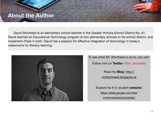 About the Author
	
David Shortreed is an elementary school teacher in the Greater Victoria School District No. 61.
David teaches an Educational Technology program at two elementary schools in his school district, and
implement iPads in both. David has a passion for eﬀective integration of technology in today’s
classrooms for literacy learning.

To see what Mr. Shortreed is up to, you can:
Follow him on Twitter: @mr_shortreed
Read his Blog: http://
mrshortreed.blogspot.ca
Explore his K-5 student website:
https://sites.google.com/site/
mrshortreedcomputerlab/

30

 