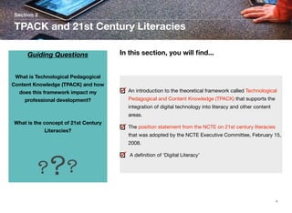 Section 2

TPACK and 21st Century Literacies
Guiding Questions

In this section, you will ﬁnd...

What is Technological Pedagogical
Content Knowledge (TPACK) and how
does this framework impact my

An introduction to the theoretical framework called Technological

professional development?

Pedagogical and Content Knowledge (TPACK) that supports the
integration of digital technology into literacy and other content
areas.

	
What is the concept of 21st Century
Literacies?

The position statement from the NCTE on 21st century literacies
that was adopted by the NCTE Executive Committee, February 15,
2008.

? ??

A deﬁnition of ‘Digital Literacy’

4

 