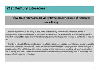 21st Century Literacies
“If we teach today as we did yesterday, we rob our children of tomorrow.”
-John Dewey
	
	
Literacy by deﬁnition is the ability to read, write, and eﬀectively communicate with others. Forms of
communication, through the inﬂuence of technology, are expanding the landscape for what it means to read and
write. 21st century literacies is a term that attempts to identify the literacy skills required to be ‘literate’ in modern
day.
	
	
In order to integrate 21st century literacies into eﬀective classroom practice, ‘new’ literacies should be used to
support and strengthen ‘old’ literacies. ‘New’ literacies are skills developed by engaging with new technologies in
a digital context. The ‘old’ literacy skills include reading, writing, listening, and speaking - all which remain at the
core of literacy education. There is an interdependency between the two when the integration of technology can
enhance eﬀective learning in the class.
	

6

 