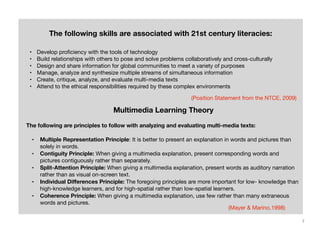 The following skills are associated with 21st century literacies:
•
•
•
•
•
•

Develop proﬁciency with the tools of technology
Build relationships with others to pose and solve problems collaboratively and cross-culturally
Design and share information for global communities to meet a variety of purposes
Manage, analyze and synthesize multiple streams of simultaneous information
Create, critique, analyze, and evaluate multi-media texts
Attend to the ethical responsibilities required by these complex environments
(Position Statement from the NTCE, 2009)

Multimedia Learning Theory
The following are principles to follow with analyzing and evaluating multi-media texts:
•
•
•
•
•

Multiple Representation Principle: It is better to present an explanation in words and pictures than
solely in words.
Contiguity Principle: When giving a multimedia explanation, present corresponding words and
pictures contiguously rather than separately.
Split-Attention Principle: When giving a multimedia explanation, present words as auditory narration
rather than as visual on-screen text.
Individual Diﬀerences Principle: The foregoing principles are more important for low- knowledge than
high-knowledge learners, and for high-spatial rather than low-spatial learners.
Coherence Principle: When giving a multimedia explanation, use few rather than many extraneous
words and pictures.
(Mayer & Marino,1998)
7

 