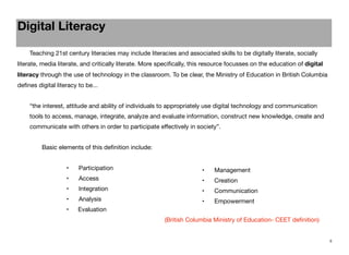 Digital Literacy
	

Teaching 21st century literacies may include literacies and associated skills to be digitally literate, socially

literate, media literate, and critically literate. More speciﬁcally, this resource focusses on the education of digital
literacy through the use of technology in the classroom. To be clear, the Ministry of Education in British Columbia
deﬁnes digital literacy to be...
“the interest, attitude and ability of individuals to appropriately use digital technology and communication
tools to access, manage, integrate, analyze and evaluate information, construct new knowledge, create and
communicate with others in order to participate eﬀectively in society”.
Basic elements of this deﬁnition include:
	

•	

Management

•	

Access

	

•	

Creation	

•	

Integration

•	

Communication

	

•	

Analysis

•	

Empowerment

•
	

	

	

	

Participation

	

	

•	

Evaluation

	

	

	

	

	
	

	

	

	

	

(British Columbia Ministry of Education- CEET deﬁnition)

8

 