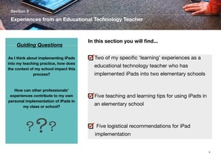 Section 3

Experiences from an Educational Technology Teacher

Guiding Questions
As I think about implementing iPads
into my teaching practice, how does
the context of my school impact this
process?

How can other professionals’
experiences contribute to my own
personal implementation of iPads in
my class or school?

? ??

In this section you will ﬁnd...
Two of my speciﬁc ‘learning’ experiences as a
	

educational technology teacher who has
implemented iPads into two elementary schools

Five teaching and learning tips for using iPads in
an elementary school

Five logistical recommendations for iPad
implementation

9

 