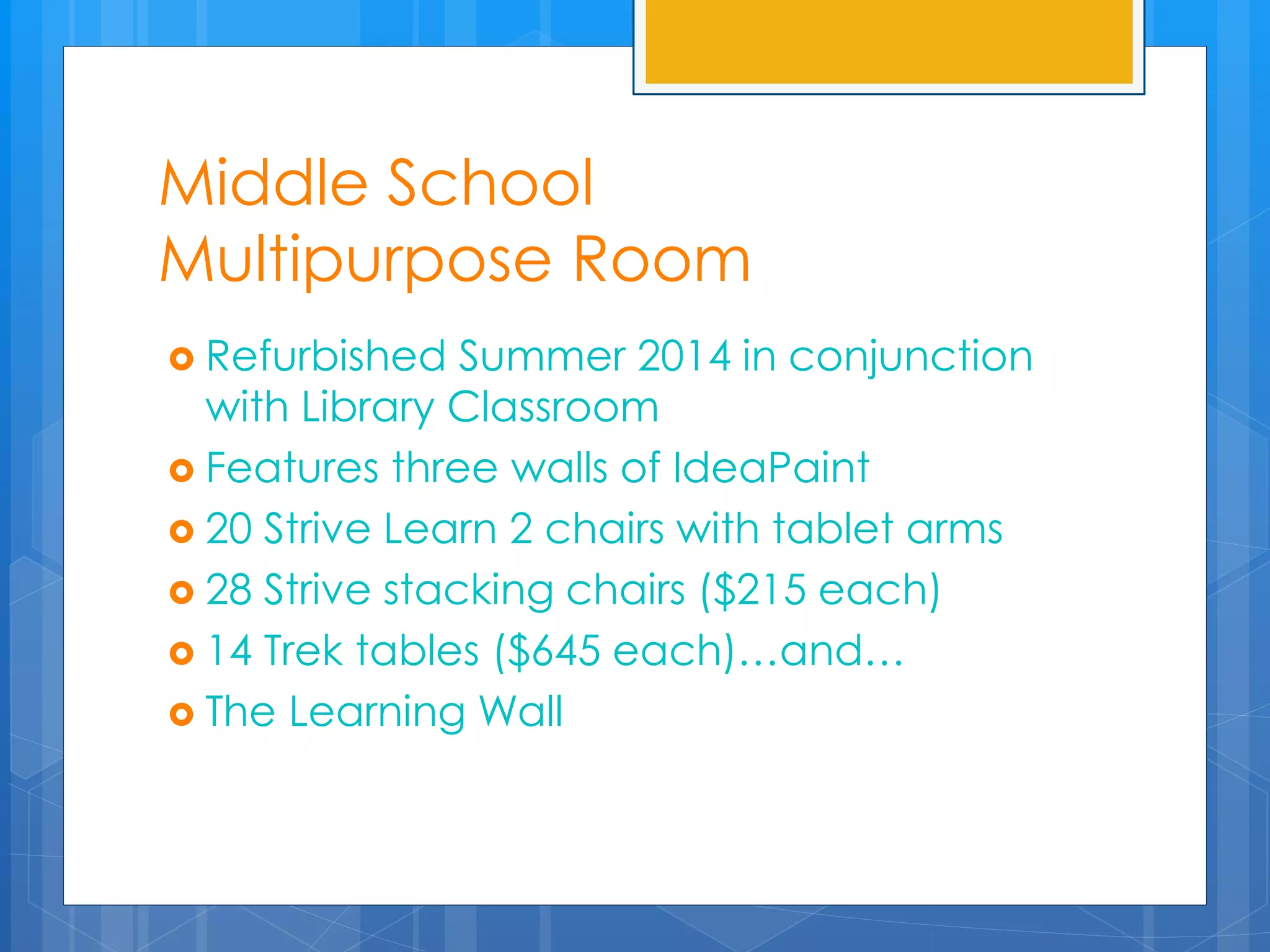 Middle School 
Multipurpose Room 
 Refurbished Summer 2014 in conjunction 
with Library Classroom 
 Features three walls of IdeaPaint 
 20 Strive Learn 2 chairs with tablet arms 
 28 Strive stacking chairs ($215 each) 
 14 Trek tables ($645 each)…and… 
 The Learning Wall 
 