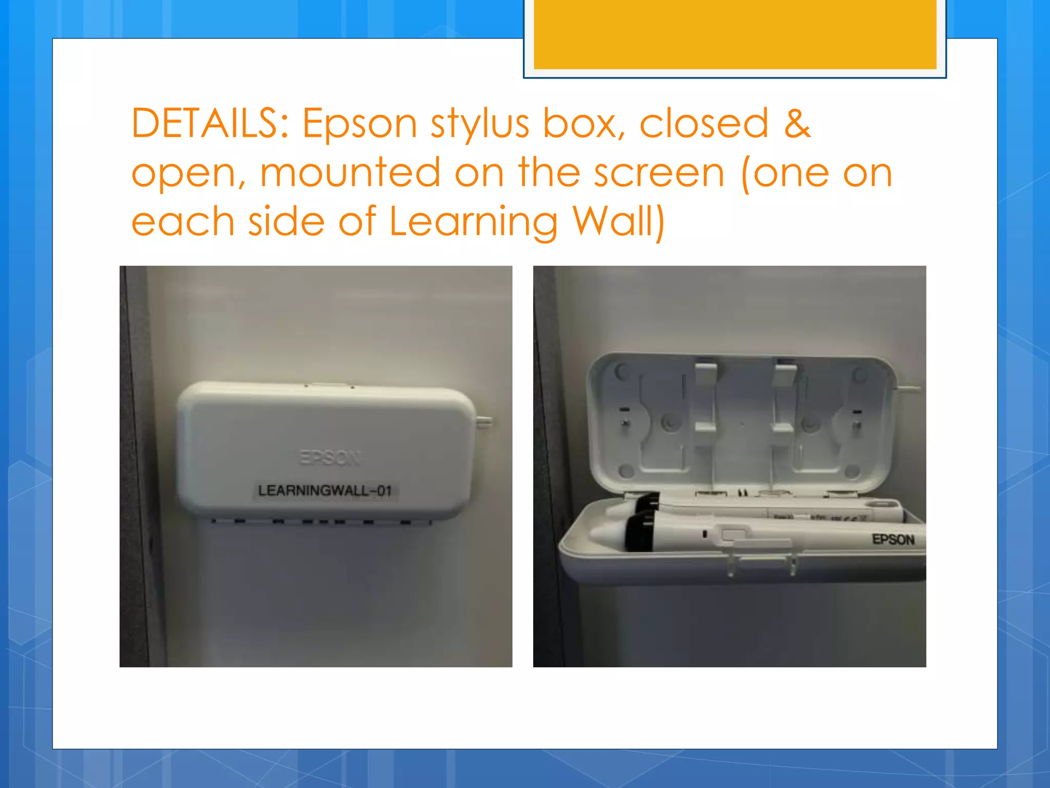 DETAILS: Epson stylus box, closed & 
open, mounted on the screen (one on 
each side of Learning Wall) 
 