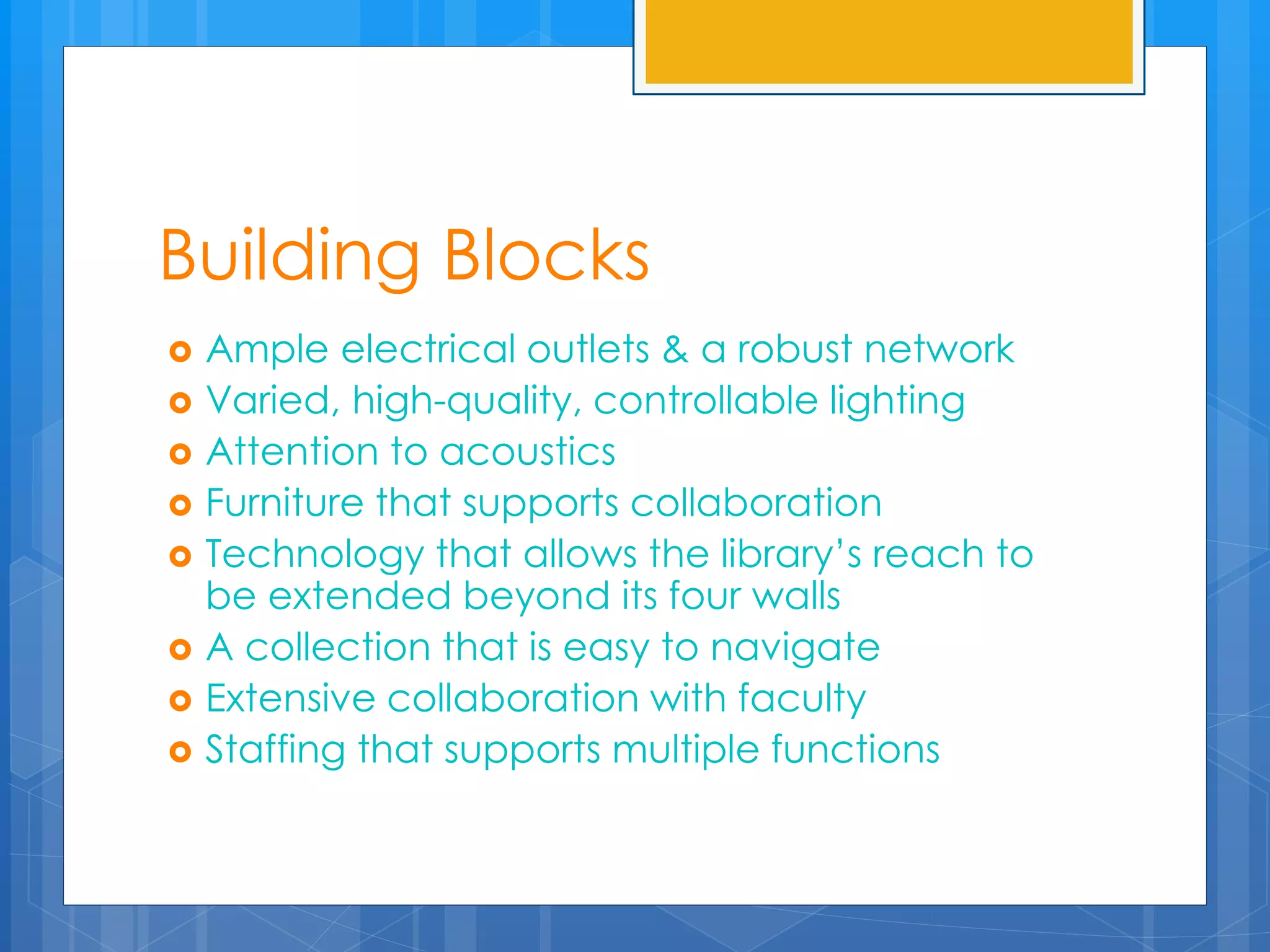 Building Blocks 
 Ample electrical outlets & a robust network 
 Varied, high-quality, controllable lighting 
 Attention to acoustics 
 Furniture that supports collaboration 
 Technology that allows the library’s reach to 
be extended beyond its four walls 
 A collection that is easy to navigate 
 Extensive collaboration with faculty 
 Staffing that supports multiple functions 
 
