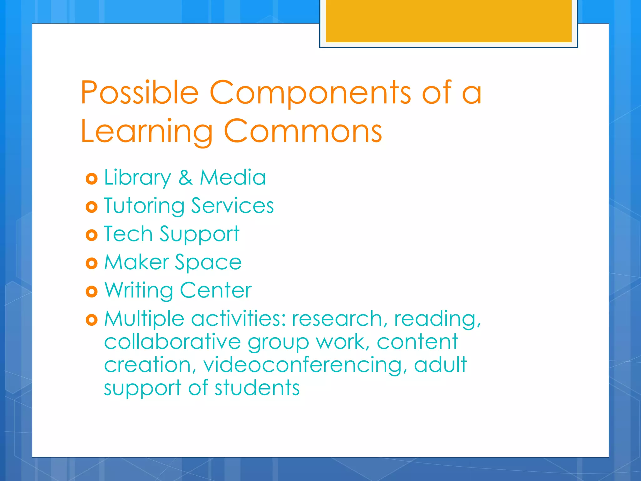 Possible Components of a 
Learning Commons 
 Library & Media 
 Tutoring Services 
 Tech Support 
 Maker Space 
Writing Center 
 Multiple activities: research, reading, 
collaborative group work, content 
creation, videoconferencing, adult 
support of students 
 