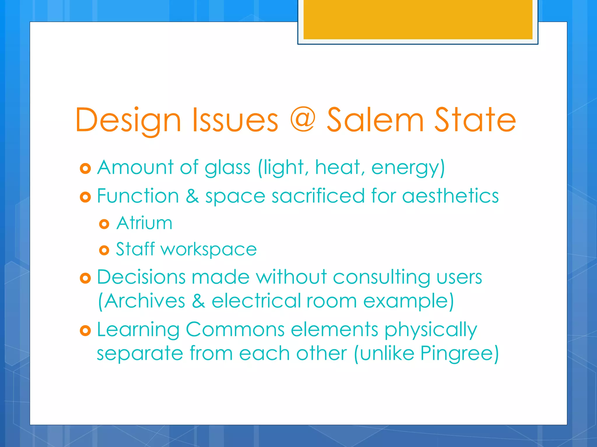 Design Issues @ Salem State 
 Amount of glass (light, heat, energy) 
 Function & space sacrificed for aesthetics 
 Atrium 
 Staff workspace 
 Decisions made without consulting users 
(Archives & electrical room example) 
 Learning Commons elements physically 
separate from each other (unlike Pingree) 
 