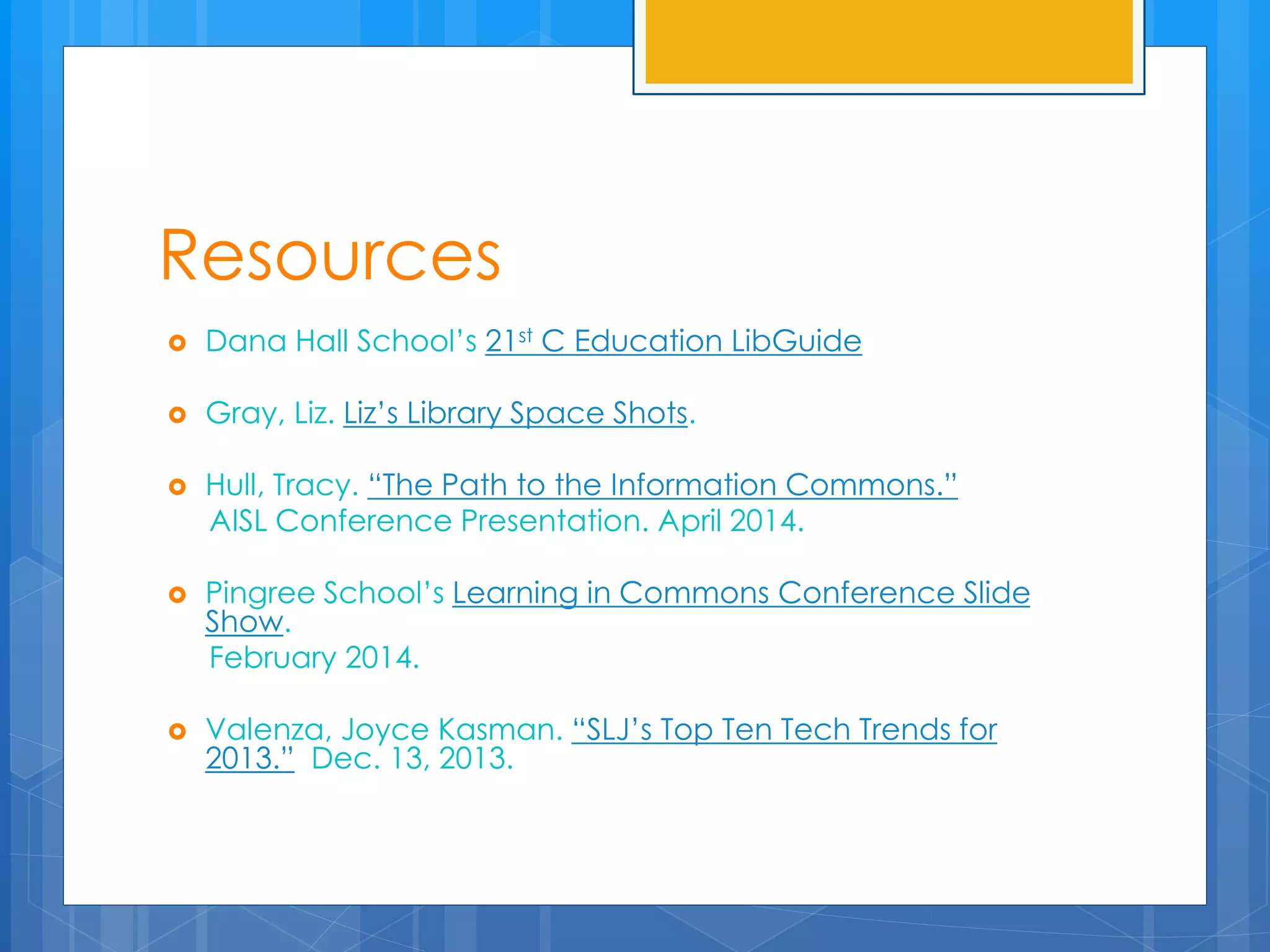 Resources 
 Dana Hall School’s 21st C Education LibGuide 
 Gray, Liz. Liz’s Library Space Shots. 
 Hull, Tracy. “The Path to the Information Commons.” 
AISL Conference Presentation. April 2014. 
 Pingree School’s Learning in Commons Conference Slide 
Show. 
February 2014. 
 Valenza, Joyce Kasman. “SLJ’s Top Ten Tech Trends for 
2013.” Dec. 13, 2013. 
