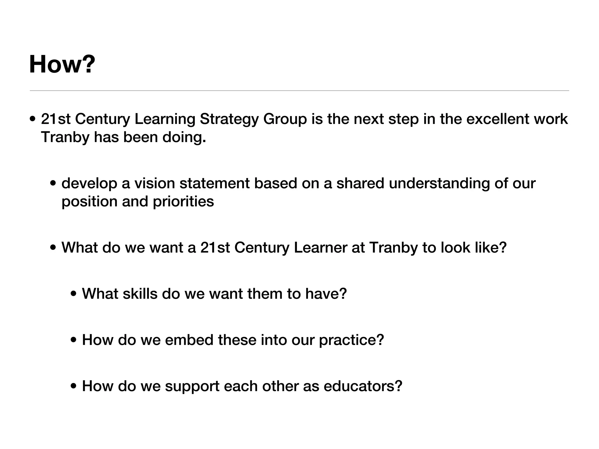 How?

• 21st Century Learning Strategy Group is the next step in the excellent work
  Tranby has been doing.


  • develop a vision statement based on a shared understanding of our
    position and priorities


  • What do we want a 21st Century Learner at Tranby to look like?


     • What skills do we want them to have?


     • How do we embed these into our practice?


     • How do we support each other as educators?
 