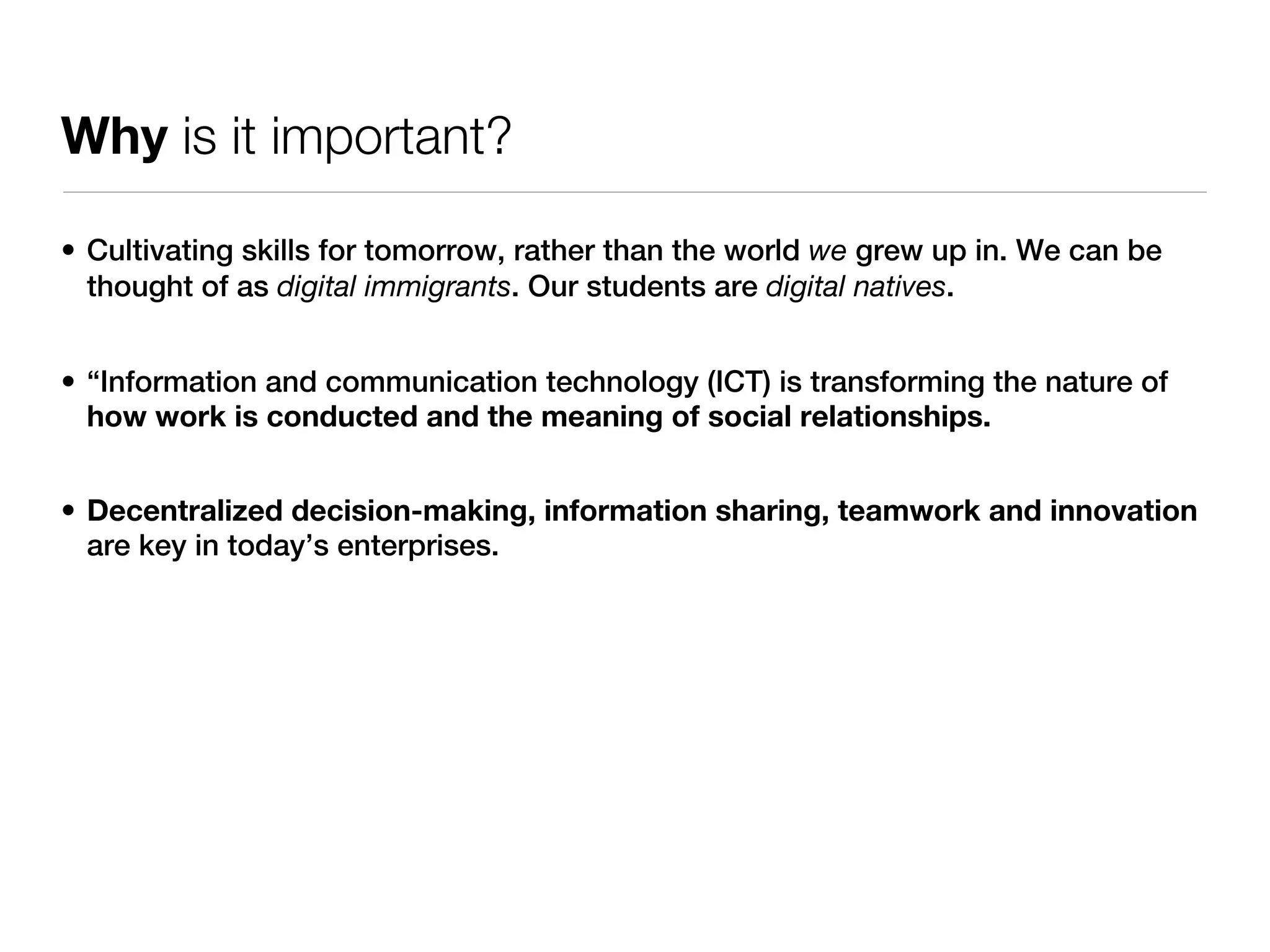 Why is it important?

• Cultivating skills for tomorrow, rather than the world we grew up in. We can be
  thought of as digital immigrants. Our students are digital natives.


• “Information and communication technology (ICT) is transforming the nature of
  how work is conducted and the meaning of social relationships.


• Decentralized decision-making, information sharing, teamwork and innovation
  are key in today’s enterprises.
 