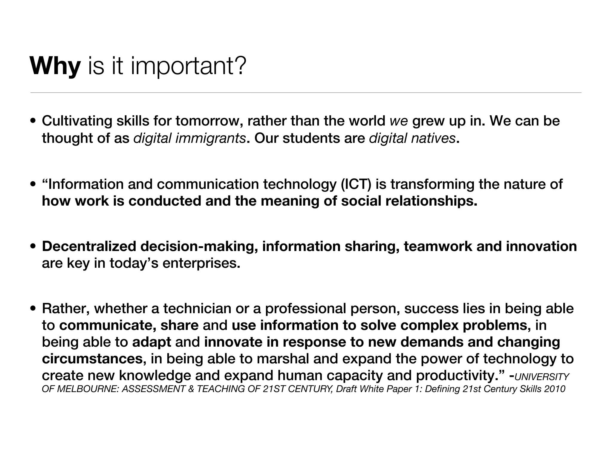 Why is it important?

• Cultivating skills for tomorrow, rather than the world we grew up in. We can be
  thought of as digital immigrants. Our students are digital natives.


• “Information and communication technology (ICT) is transforming the nature of
  how work is conducted and the meaning of social relationships.


• Decentralized decision-making, information sharing, teamwork and innovation
  are key in today’s enterprises.


• Rather, whether a technician or a professional person, success lies in being able
  to communicate, share and use information to solve complex problems, in
  being able to adapt and innovate in response to new demands and changing
  circumstances, in being able to marshal and expand the power of technology to
  create new knowledge and expand human capacity and productivity.” -UNIVERSITY
 OF MELBOURNE: ASSESSMENT & TEACHING OF 21ST CENTURY, Draft White Paper 1: Deﬁning 21st Century Skills 2010
 