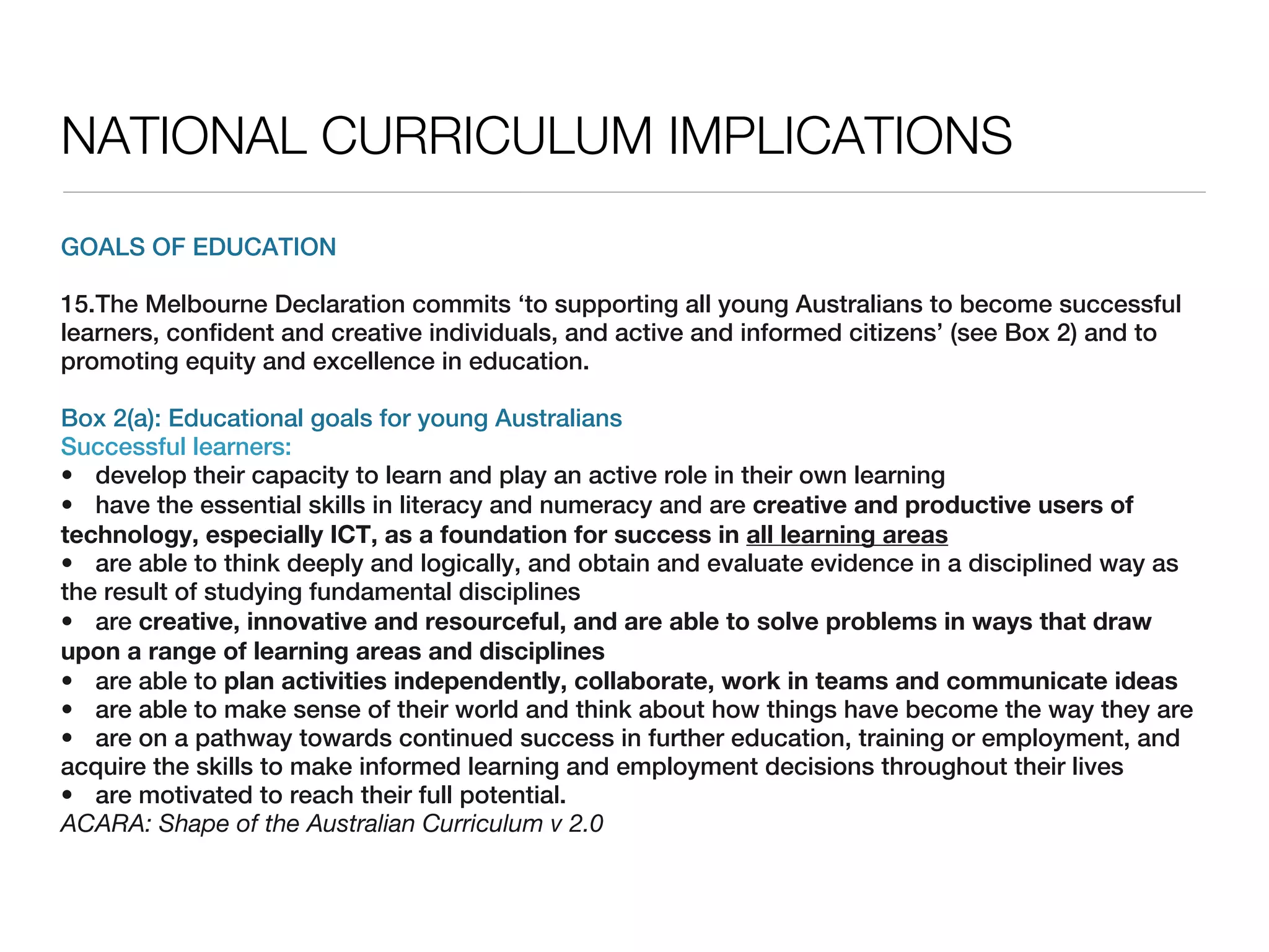 NATIONAL CURRICULUM IMPLICATIONS
GOALS OF EDUCATION

15.The Melbourne Declaration commits ‘to supporting all young Australians to become successful
learners, confident and creative individuals, and active and informed citizens’ (see Box 2) and to
promoting equity and excellence in education.

Box 2(a): Educational goals for young Australians
Successful learners:
• develop their capacity to learn and play an active role in their own learning
• have the essential skills in literacy and numeracy and are creative and productive users of
technology, especially ICT, as a foundation for success in all learning areas
• are able to think deeply and logically, and obtain and evaluate evidence in a disciplined way as
the result of studying fundamental disciplines
• are creative, innovative and resourceful, and are able to solve problems in ways that draw
upon a range of learning areas and disciplines
• are able to plan activities independently, collaborate, work in teams and communicate ideas
• are able to make sense of their world and think about how things have become the way they are
• are on a pathway towards continued success in further education, training or employment, and
acquire the skills to make informed learning and employment decisions throughout their lives
• are motivated to reach their full potential.
ACARA: Shape of the Australian Curriculum v 2.0
 