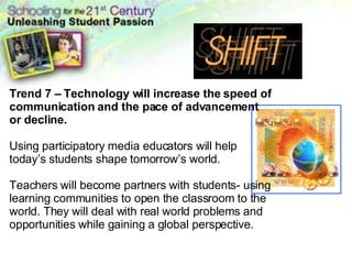 Changing Learning Landscape Trend 7 – Technology will increase the speed of communication and the pace of advancement or decline. Using participatory media educators will help today’s students shape tomorrow’s world. Teachers will become partners with students- using learning communities to open the classroom to the world. They will deal with real world problems and opportunities while gaining a global perspective. 