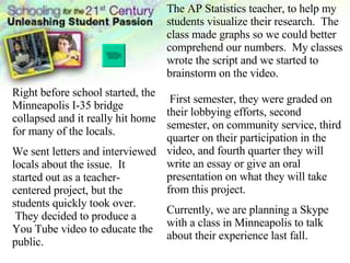 Right before school started, the Minneapolis I-35 bridge collapsed and it really hit home for many of the locals.  We sent letters and interviewed locals about the issue.  It started out as a teacher-centered project, but the students quickly took over.  They decided to produce a You Tube video to educate the public. The AP Statistics teacher, to help my students visualize their research.  The class made graphs so we could better comprehend our numbers.  My classes wrote the script and we started to brainstorm on the video.  First semester, they were graded on their lobbying efforts, second semester, on community service, third quarter on their participation in the video, and fourth quarter they will write an essay or give an oral presentation on what they will take from this project.  Currently, we are planning a Skype with a class in Minneapolis to talk about their experience last fall. 